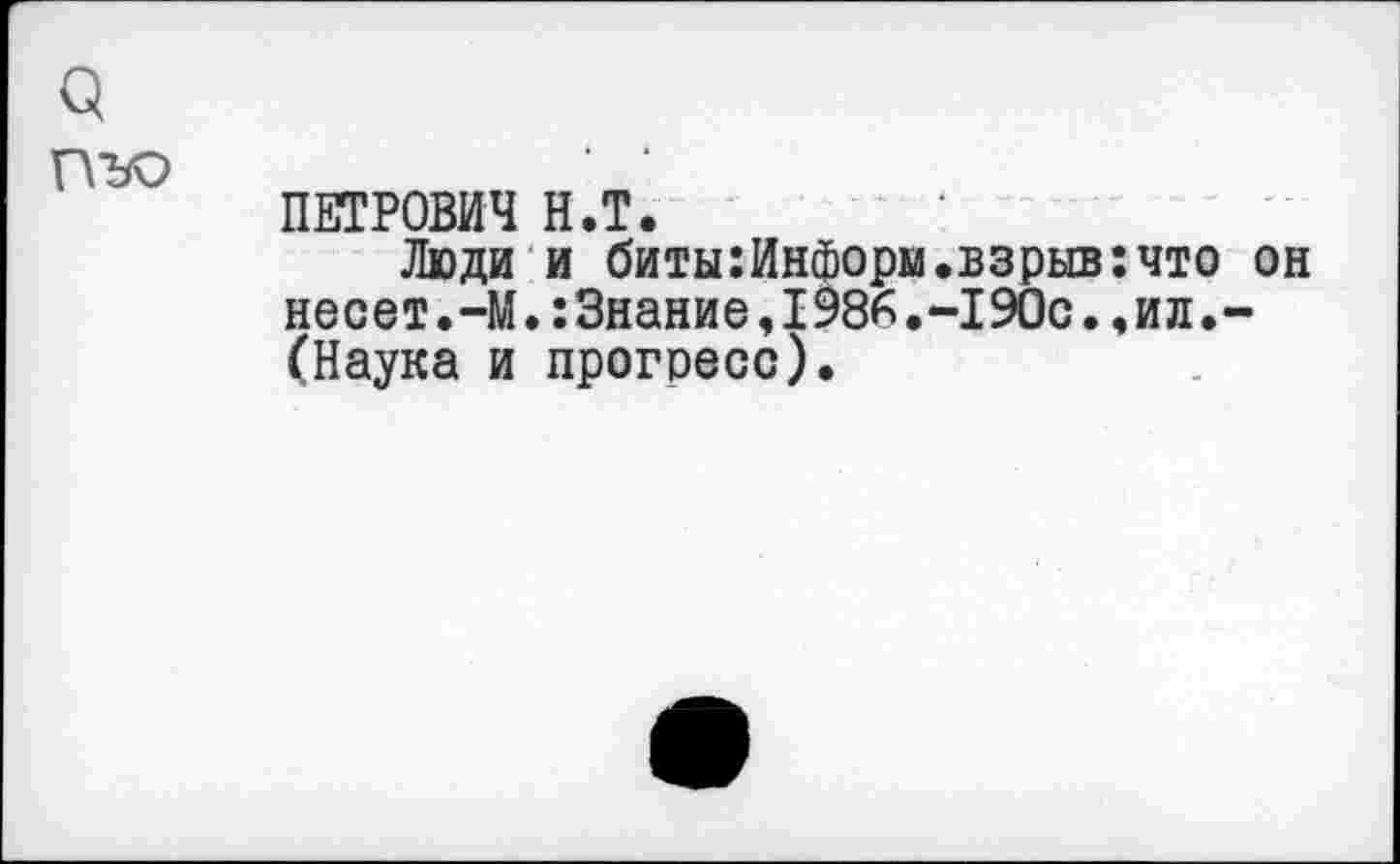 ﻿3
ПЪО
ПЕТРОВИЧ Н.Т.
Люди и биты:Информ.взрыв:что он несет.-М.:3нание,1986.-190с.,ил.-(Наука и прогресс).